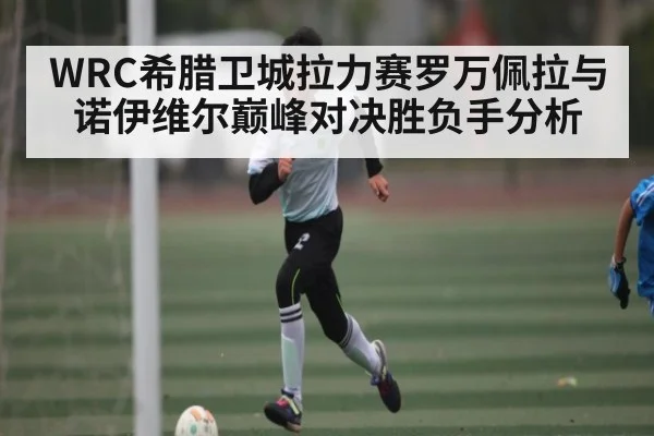 WRC希腊卫城拉力赛罗万佩拉与诺伊维尔巅峰对决胜负手分析