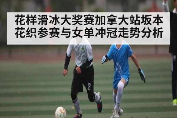 花样滑冰大奖赛加拿大站坂本花织参赛与女单冲冠走势分析