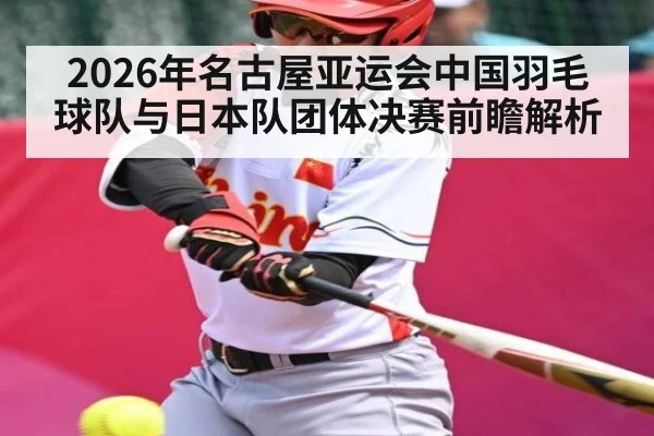 2026年名古屋亚运会中国羽毛球队与日本队团体决赛前瞻解析