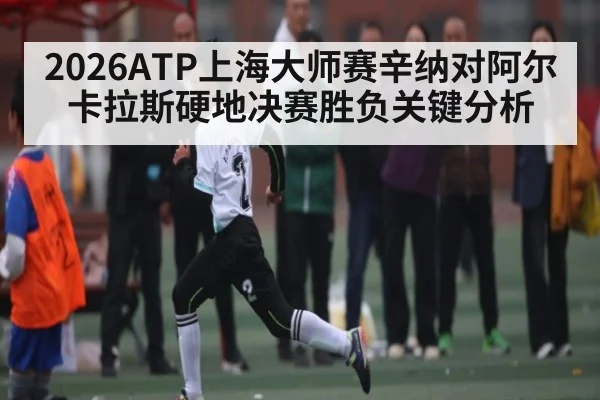 2026ATP上海大师赛辛纳对阿尔卡拉斯硬地决赛胜负关键分析