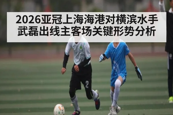2026亚冠上海海港对横滨水手武磊出线主客场关键形势分析